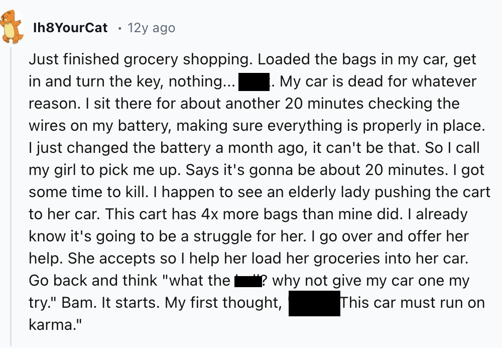 screenshot - Ih8YourCat 12y ago Just finished grocery shopping. Loaded the bags in my car, get in and turn the key, nothing... My car is dead for whatever reason. I sit there for about another 20 minutes checking the wires on my battery, making sure every